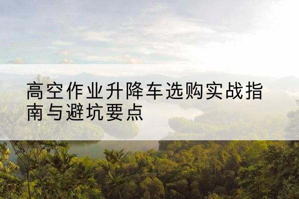 平顶山升降车怎么选-高空作业升降车选购实战指南与避坑要点