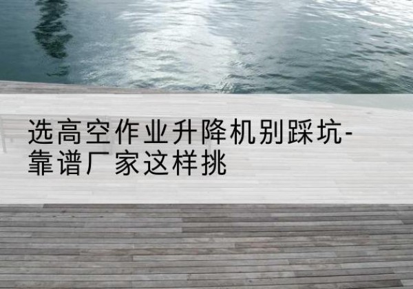 平顶山剪叉式升降机厂家-选高空作业升降机别踩坑-靠谱厂家这样挑