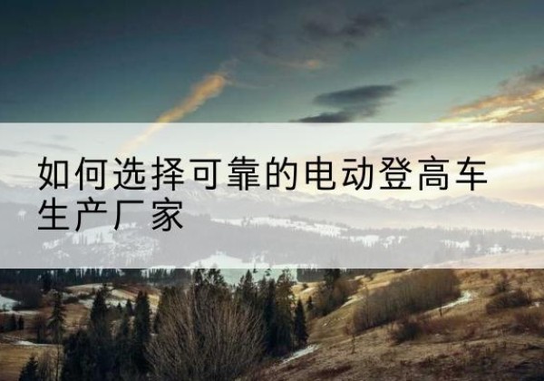 平顶山电动登高车厂家-如何选择可靠的电动登高车生产厂家