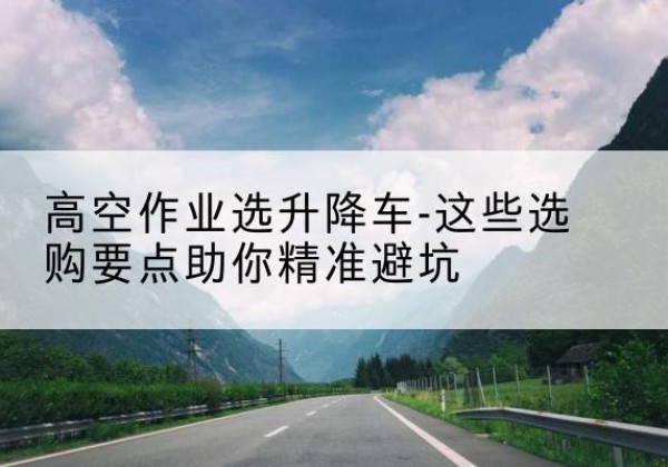 平顶山升降车厂家-高空作业选升降车-这些选购要点助你*避坑