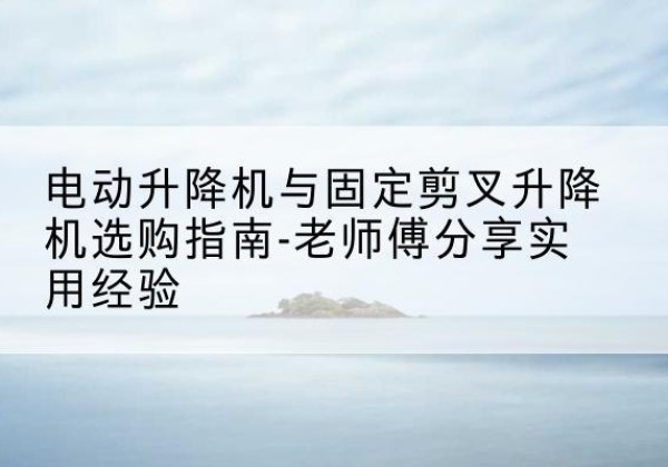 平顶山电动升降机怎么选-电动升降机与固定剪叉升降机选购指南-老师傅分享实用经验
