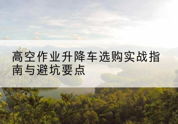 平顶山升降车怎么选-高空作业升降车选购实战指南与避坑要点