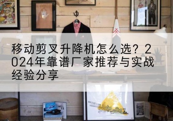 平顶山升降平台厂家推荐-移动剪叉升降机怎么选？2024年靠谱厂家推荐与实战经验分享